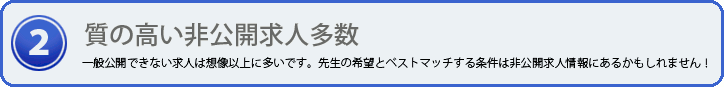 質の高い非公開求人情報 一般公開できない求人は想像以上に多いことをご存知でしょうか？先生の希望とベストマッチする条件は非公開求人情報にあるかもしれません！