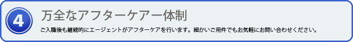 万全なアフターケア体制 ご入職後も継続的にエージェントがアフターケアを行います。細かいご用件でもお気軽にお問い合わせください。